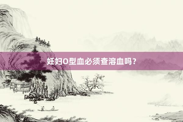 妊妇O型血必须查溶血吗？