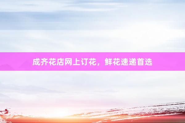 成齐花店网上订花，鲜花速递首选
